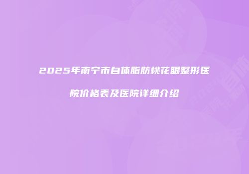 2025年南宁市自体脂肪桃花眼整形医院价格表及医院详细介绍