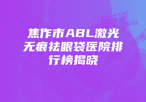 焦作市ABL激光无痕祛眼袋医院排行榜揭晓