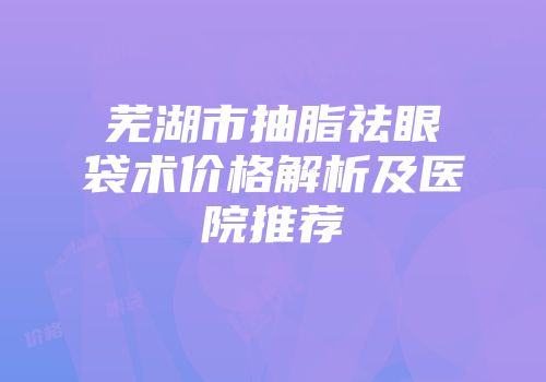 芜湖市抽脂祛眼袋术价格解析及医院推荐