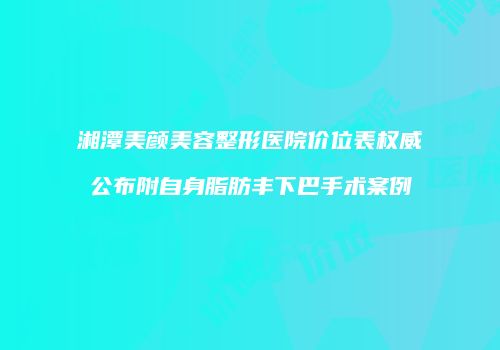 湘潭美颜美容整形医院价位表权威公布附自身脂肪丰下巴手术案例