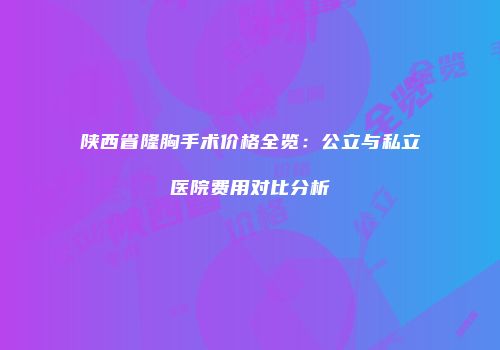 陕西省隆胸手术价格全览：公立与私立医院费用对比分析
