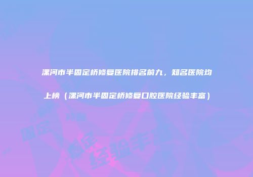 漯河市半固定桥修复医院排名前九，知名医院均上榜（漯河市半固定桥修复口腔医院经验丰富）