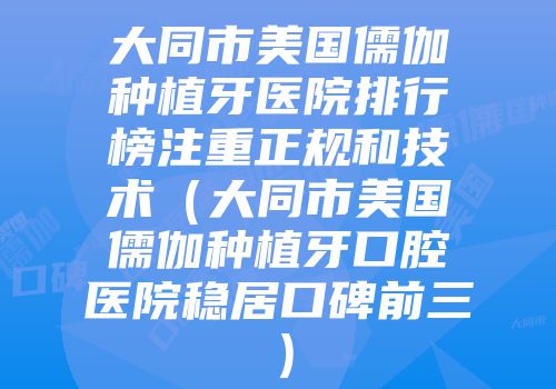 大同市美国儒伽种植牙医院排行榜注重正规和技术（大同市美国儒伽种植牙口腔医院稳居口碑前三）