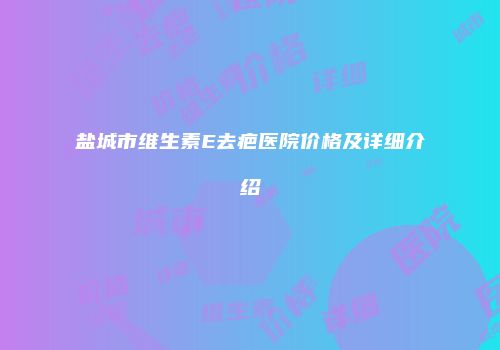 盐城市维生素E去疤医院价格及详细介绍