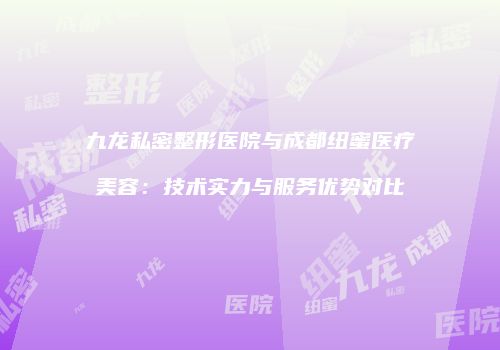 九龙私密整形医院与成都纽蜜医疗美容：技术实力与服务优势对比