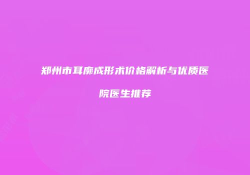 郑州市耳廓成形术价格解析与优质医院医生推荐