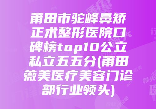 莆田市驼峰鼻矫正术整形医院口碑榜top10公立私立五五分(莆田薇美医疗美容门诊部行业领头)