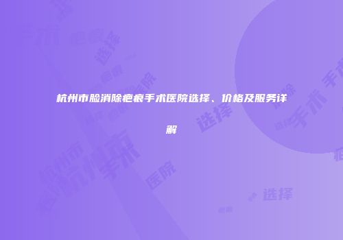 杭州市脸消除疤痕手术医院选择、价格及服务详解
