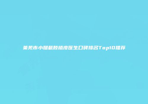 莱芜市小腿截肢植皮医生口碑排名Top10推荐