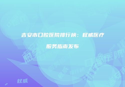 吉安市口腔医院排行榜：权威医疗服务指南发布