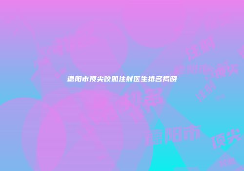 德阳市顶尖咬肌注射医生排名揭晓