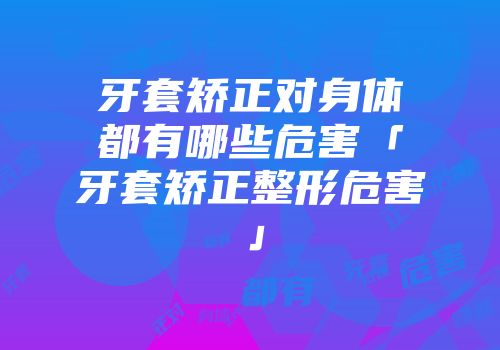 牙套矫正对身体都有哪些危害「牙套矫正整形危害」