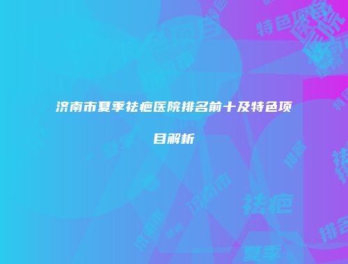济南市夏季祛疤医院排名前十及特色项目解析
