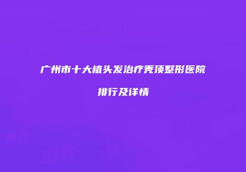 广州市十大植头发治疗秃顶整形医院排行及详情