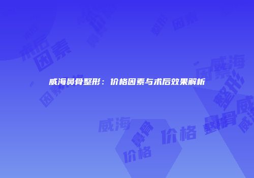 威海鼻骨整形：价格因素与术后效果解析