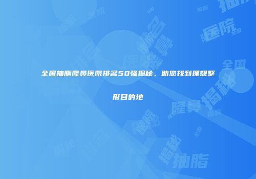 全国抽脂隆鼻医院排名50强揭秘，助您找到理想整形目的地