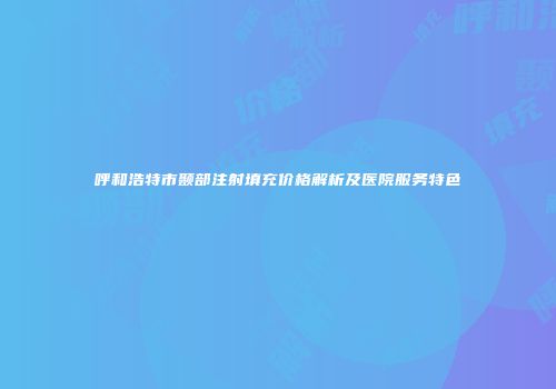 呼和浩特市颞部注射填充价格解析及医院服务特色