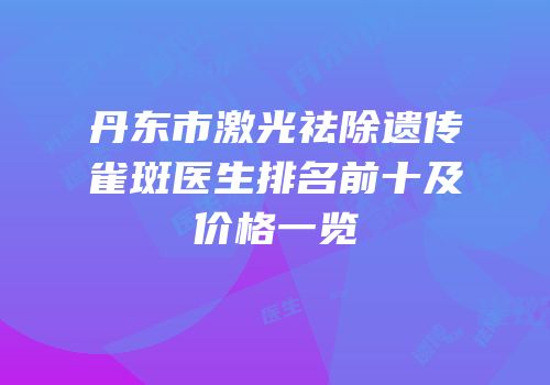 丹东市激光祛除遗传雀斑医生排名前十及价格一览