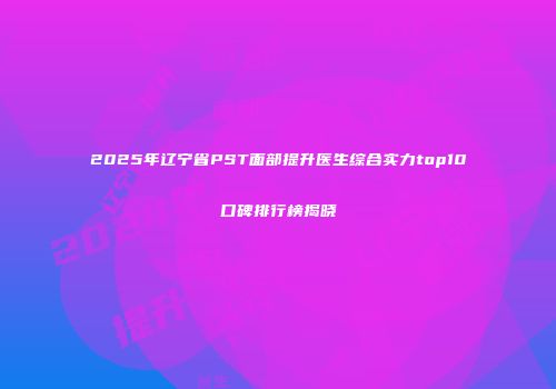 2025年辽宁省PST面部提升医生综合实力top10口碑排行榜揭晓