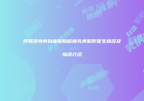 呼和浩特市自体脂肪移植乳房整形医生排名及情况介绍