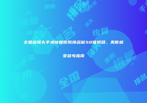 全国缩鼻头手术恢复医院排名前50强揭晓，美丽蜕变参考指南
