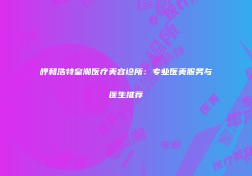 呼和浩特皇潮医疗美容诊所：专业医美服务与医生推荐