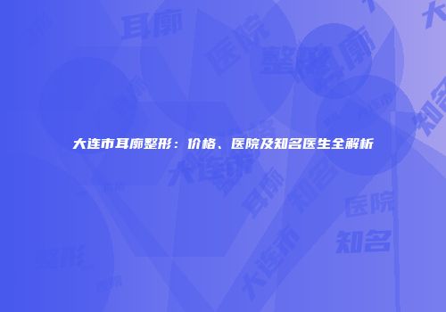 大连市耳廓整形：价格、医院及知名医生全解析