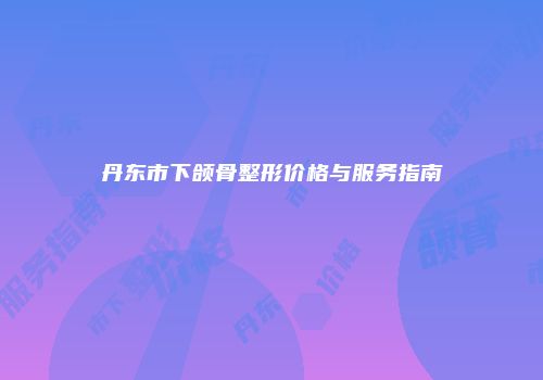 丹东市下颌骨整形价格与服务指南