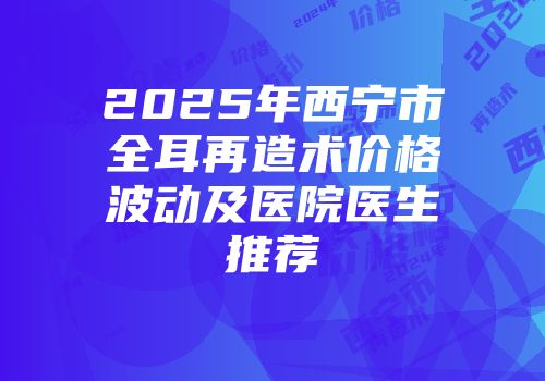 2025年西宁市全耳再造术价格波动及医院医生推荐