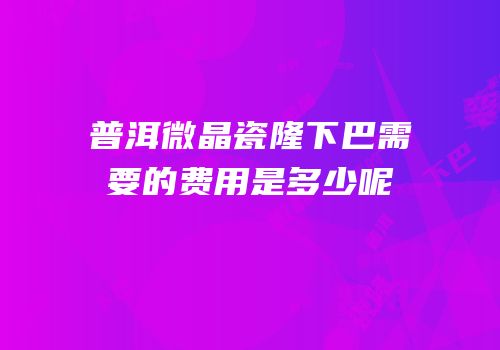普洱微晶瓷隆下巴需要的费用是多少呢