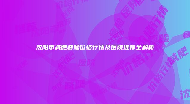 沈阳市减肥瘦脸价格行情及医院推荐全解析