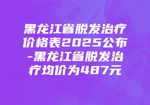 黑龙江省脱发治疗价格表2025公布-黑龙江省脱发治疗均价为487元