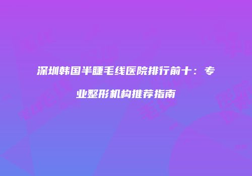 深圳韩国半睫毛线医院排行前十：专业整形机构推荐指南
