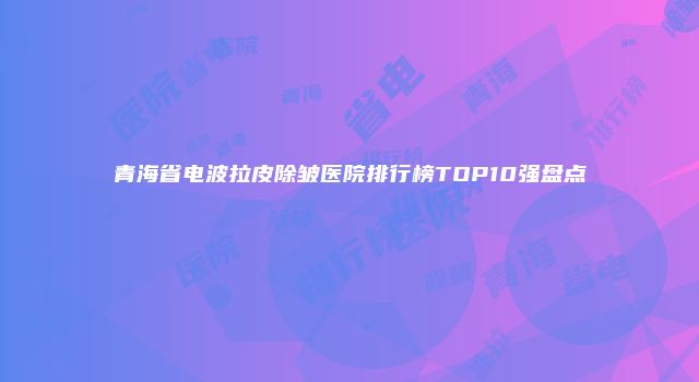青海省电波拉皮除皱医院排行榜TOP10强盘点