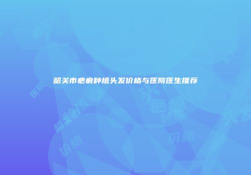 韶关市疤痕种植头发价格与医院医生推荐