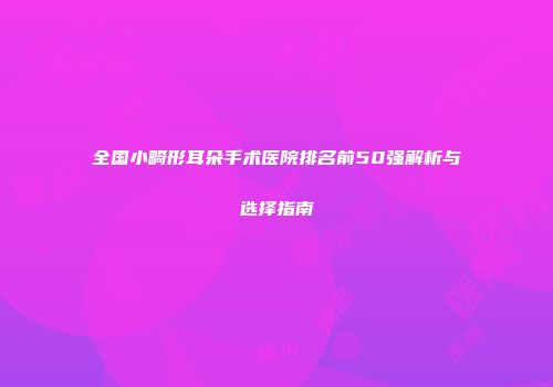 全国小畸形耳朵手术医院排名前50强解析与选择指南