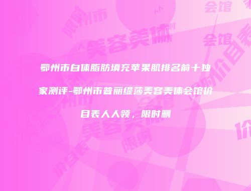 鄂州市自体脂肪填充苹果肌排名前十独家测评-鄂州市普丽缇莎美容美体会馆价目表人人领，限时删