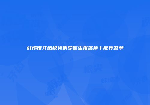 蚌埠市牙齿根尖诱导医生排名前十推荐名单