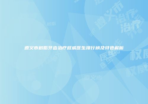 遵义市树脂牙齿治疗权威医生排行榜及特色解析
