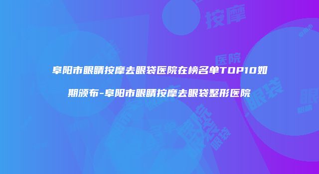阜阳市眼睛按摩去眼袋医院在榜名单TOP10如期颁布-阜阳市眼睛按摩去眼袋整形医院