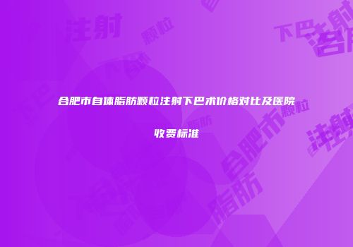 合肥市自体脂肪颗粒注射下巴术价格对比及医院收费标准