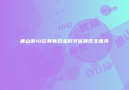 唐山市10位骨肽合金假牙优质医生推荐