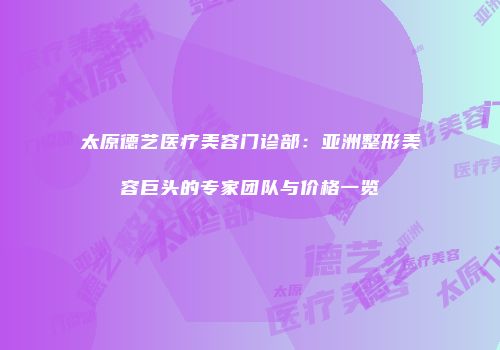 太原德艺医疗美容门诊部：亚洲整形美容巨头的专家团队与价格一览