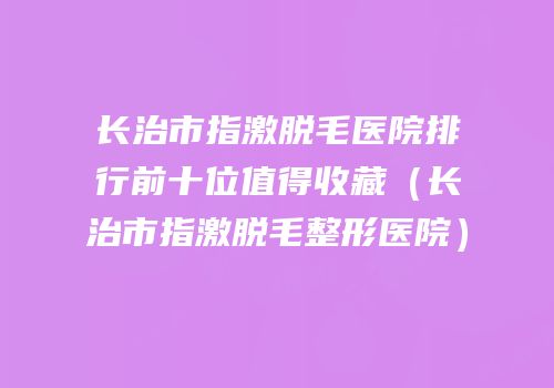 长治市指激脱毛医院排行前十位值得收藏（长治市指激脱毛整形医院）
