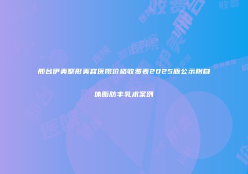 邢台伊美整形美容医院价格收费表2025版公示附自体脂肪丰乳术案例