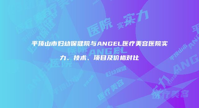 平顶山市妇幼保健院与ANGEL医疗美容医院实力、技术、项目及价格对比