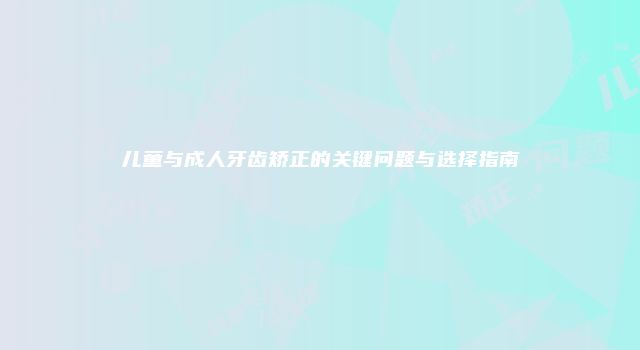 儿童与成人牙齿矫正的关键问题与选择指南