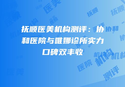 抚顺医美机构测评：协和医院与唯娜诊所实力口碑双丰收