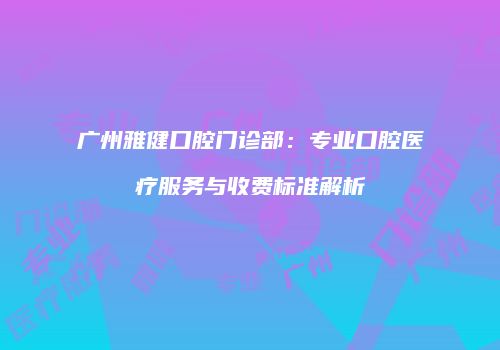 广州雅健口腔门诊部：专业口腔医疗服务与收费标准解析