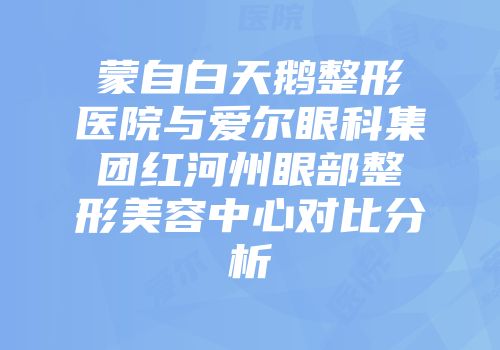 蒙自白天鹅整形医院与爱尔眼科集团红河州眼部整形美容中心对比分析
